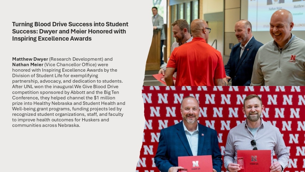 Matthew Dwyer (Research Development) and Nathan Meier (Vice Chancellor Office) were honored with Inspiring Excellence Awards by the Division of Student Life for exemplifying partnership, advocacy, and dedication to students. After UNL won the inaugural We Give Blood Drive competition sponsored by Abbott and the Big Ten Conference, they helped channel the $1 million prize into Healthy Nebraska and Student Health and Well-being grant programs, funding projects led by recognized student organizations, staff, and faculty to improve health outcomes for Huskers and communities across Nebraska.
