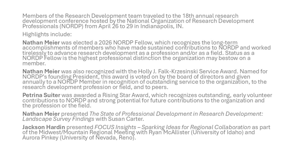 Members of the Research Development team traveled to the 18th annual research development conference hosted by the National Organization of Research Development Professionals (NORDP) from April 26 to 29 in Indianapolis, IN.
Highlights include:
Nathan Meier was elected a 2026 NORDP Fellow, which recognizes the long-term accomplishments of members who have made sustained contributions to NORDP and worked tirelessly to advance research development as a profession and/or as a field. Status as a NORDP Fellow is the highest professional distinction the organization may bestow on a member. 
Nathan Meier was also recognized with the Holly J. Falk-Krzesinski Service Award. Named for NORDP’s founding President, this award is voted on by the board of directors and given annually to a NORDP Member in recognition of outstanding service to the organization, to the research development profession or field, and to peers.
Petrina Suiter was awarded a Rising Star Award, which recognizes outstanding, early volunteer contributions to NORDP and strong potential for future contributions to the organization and the profession or the field.
Nathan Meier presented The State of Professional Development in Research Development: Landscape Survey Findings with Susan Carter.
Jackson Hardin presented FOCUS Insights – Sparking Ideas for Regional Collaboration as part of the Midwest/Mountain Regional Meeting with Ryan McAllister (University of Idaho) and Aurora Pinkey (University of Nevada, Reno).
