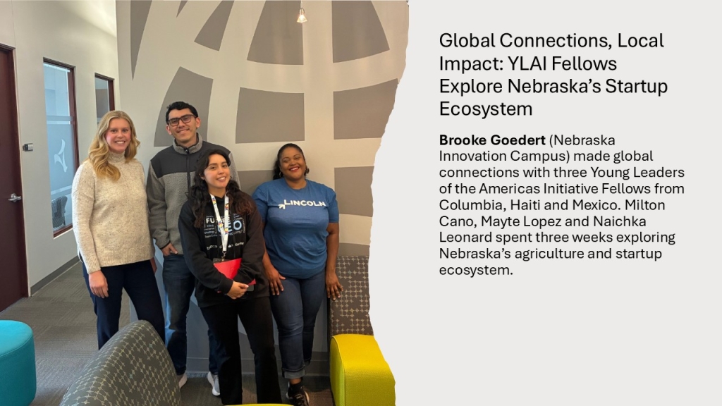Brooke Goedert (Nebraska Innovation Campus) made global connections with three Young Leaders of the Americas Initiative Fellows from Columbia, Haiti and Mexico. Milton Cano, Mayte Lopez and Naichka Leonard spent three weeks exploring Nebraska’s agriculture and startup ecosystem. 
