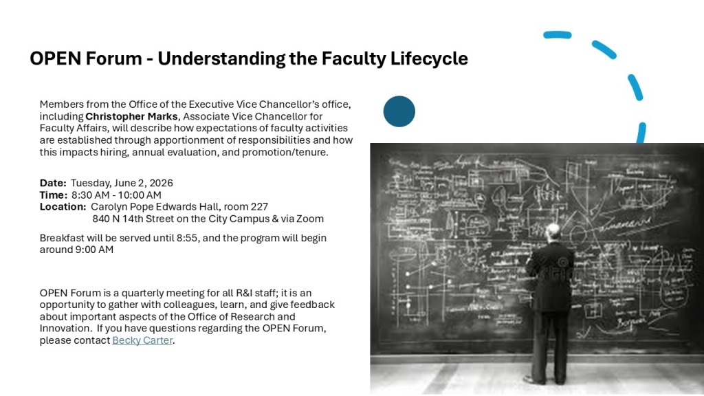 OPEN Forum - Understanding the Faculty Lifecycle 
Members from the Office of the Executive Vice Chancellor’s office, including Christopher Marks, Associate Vice Chancellor for Faculty Affairs, will describe how expectations of faculty activities are established through apportionment of responsibilities and how this impacts hiring, annual evaluation, and promotion/tenure. 
Date:  Tuesday, June 2, 2026Time:  8:30 AM - 10:00 AM Location:  Carolyn Pope Edwards Hall, room 227	840 N 14th Street on the City Campus & via Zoom
Breakfast will be served until 8:55, and the program will begin around 9:00 AM
OPEN Forum is a quarterly meeting for all R&I staff; it is an opportunity to gather with colleagues, learn, and give feedback about important aspects of the Office of Research and Innovation.  If you have questions regarding the OPEN Forum, please contact Becky Carter.  

