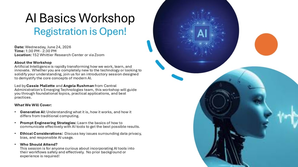 AI Basics Workshop Registration is Open!
Date: Wednesday, June 24, 2026Time: 1:30 PM - 2:30 PMLocation: 152 Whittier Research Center or via ZoomAbout the WorkshopArtificial Intelligence is rapidly transforming how we work, learn, and innovate.  Whether you are completely new to the technology or looking to solidify your understanding, join us for an introductory session designed to demystify the core concepts of modern AI. Led by Cassie Mallette and Angela Rushman from Central Administration's Emerging Technologies team, this workshop will guide you through foundational topics, practical applications, and best practices. What We Will Cover:
Generative AI: Understanding what it is, how it works, and how it differs from traditional computing. 
Prompt Engineering Strategies: Learn the basics of how to communicate effectively with AI tools to get the best possible results. 
Ethical Considerations:  Discuss key issues surrounding data privacy, bias, and responsible AI usage. 
Who Should Attend?This session is for anyone curious about incorporating AI tools into their workflows safely and effectively.  No prior background or experience is required!
