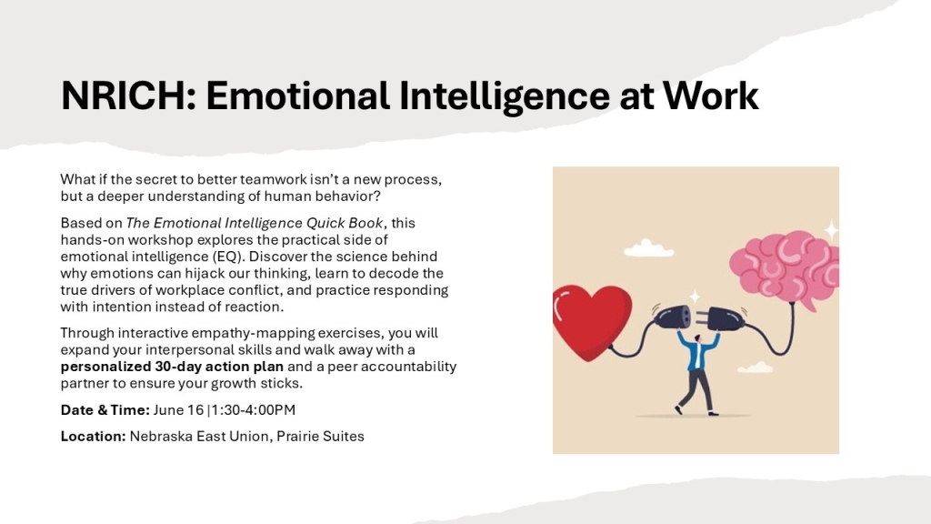 NRICH: Emotional Intelligence at Work  
What if the secret to better teamwork isn’t a new process, but a deeper understanding of human behavior?
Based on The Emotional Intelligence Quick Book, this hands-on workshop explores the practical side of emotional intelligence (EQ). Discover the science behind why emotions can hijack our thinking, learn to decode the true drivers of workplace conflict, and practice responding with intention instead of reaction.
Through interactive empathy-mapping exercises, you will expand your interpersonal skills and walk away with a personalized 30-day action plan and a peer accountability partner to ensure your growth sticks.
Date & Time: June 16 |1:30-4:00PM
Location: Nebraska East Union, Prairie Suites
