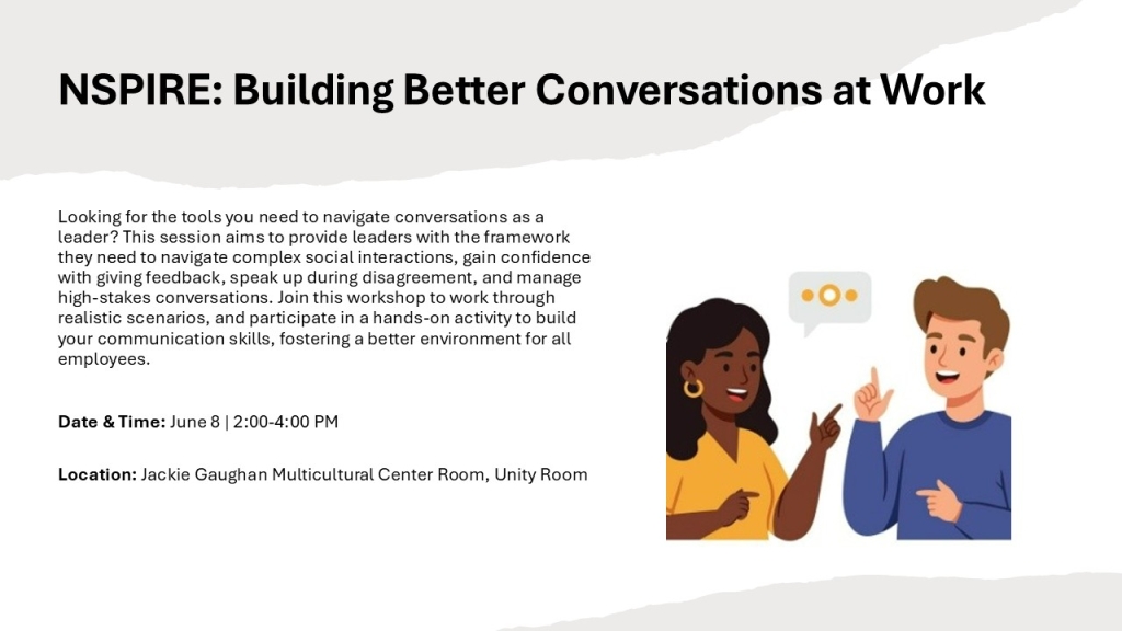 NSPIRE: Building Better Conversations at Work
Looking for the tools you need to navigate conversations as a leader? This session aims to provide leaders with the framework they need to navigate complex social interactions, gain confidence with giving feedback, speak up during disagreement, and manage high-stakes conversations. Join this workshop to work through realistic scenarios, and participate in a hands-on activity to build your communication skills, fostering a better environment for all employees.

Date & Time: June 8 | 2:00-4:00 PM
Location: Jackie Gaughan Multicultural Center Room, Unity Room
