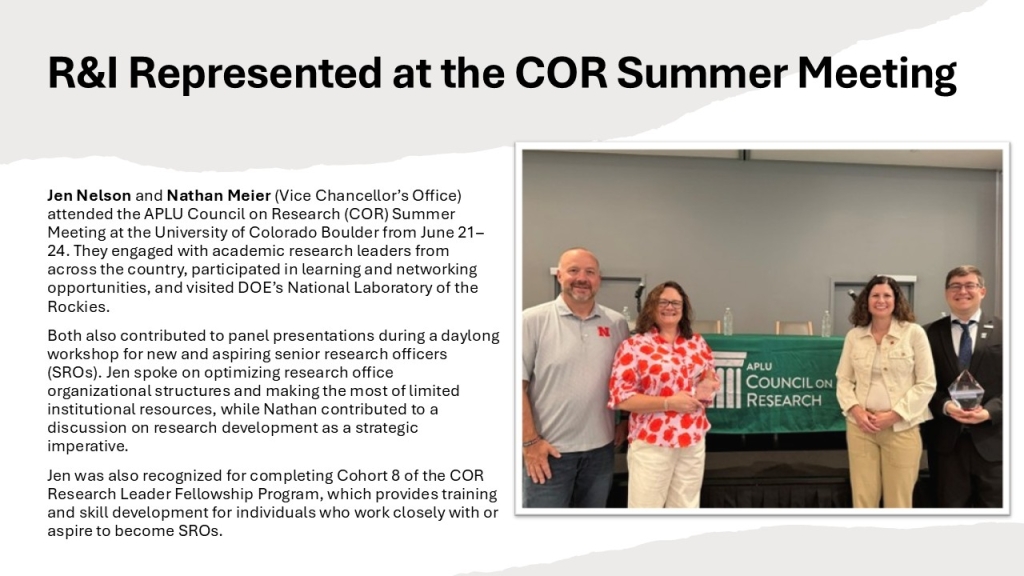 Jen Nelson and Nathan Meier (Vice Chancellor’s Office) attended the APLU Council on Research (COR) Summer Meeting at the University of Colorado Boulder from June 21–24. They engaged with academic research leaders from across the country, participated in learning and networking opportunities, and visited DOE’s National Laboratory of the Rockies.
Both also contributed to panel presentations during a daylong workshop for new and aspiring senior research officers (SROs). Jen spoke on optimizing research office organizational structures and making the most of limited institutional resources, while Nathan contributed to a discussion on research development as a strategic imperative.
Jen was also recognized for completing Cohort 8 of the COR Research Leader Fellowship Program, which provides training and skill development for individuals who work closely with or aspire to become SROs. 
