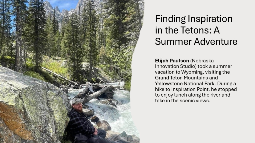 Elijah Paulson (Nebraska Innovation Studio) took a summer vacation to Wyoming, visiting the Grand Teton Mountains and Yellowstone National Park. During a hike to Inspiration Point, he stopped to enjoy lunch along the river and take in the scenic views